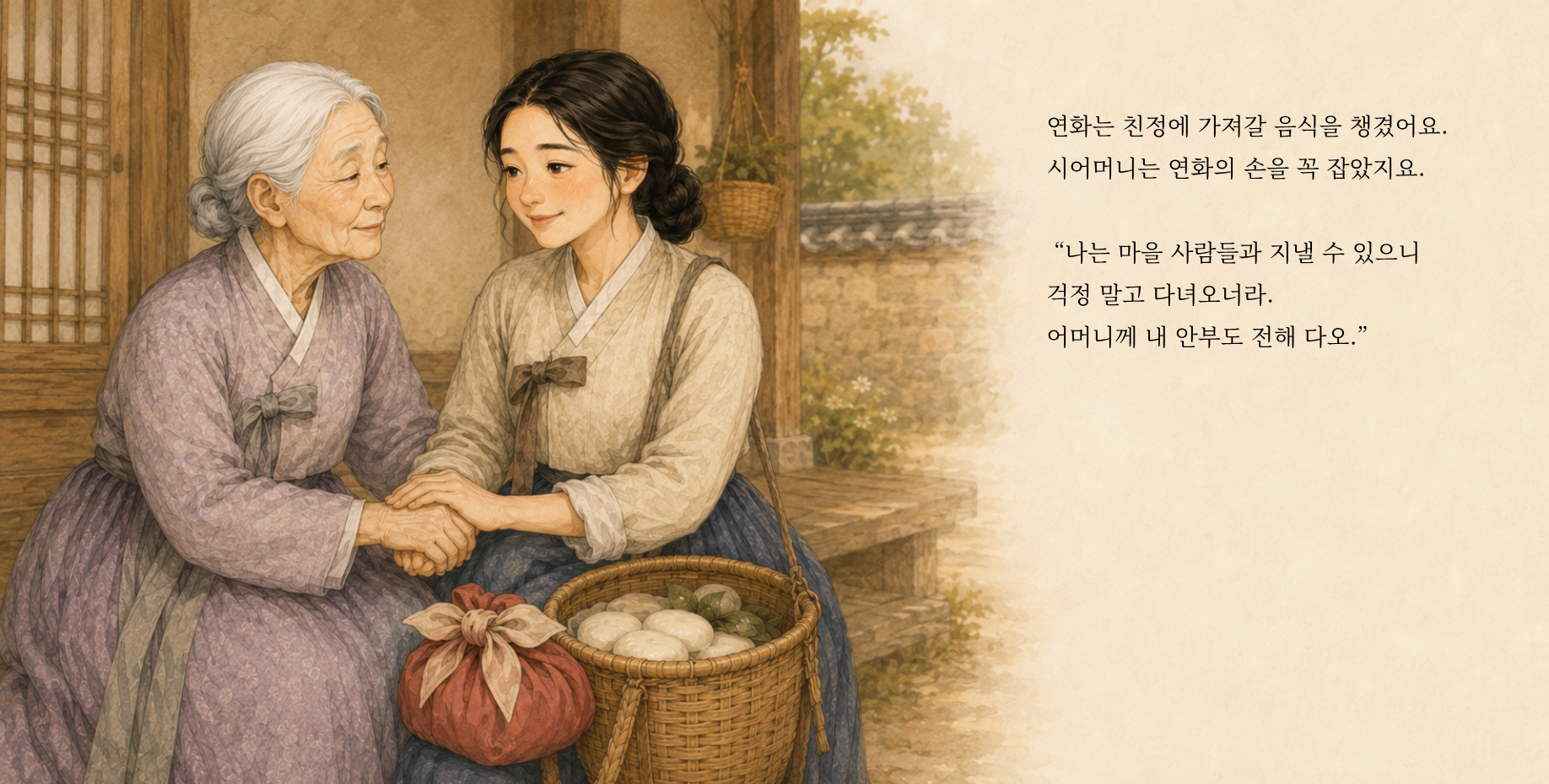연화는 친정에 가져갈 음식을 챙겼어요. 시어머니는 연화의 손을 꼭 잡았지요. “나는 마을 사람들과 지낼 수 있으니 걱정 말고 다녀오너라. 어머니께 내 안부도 전해 다오.”