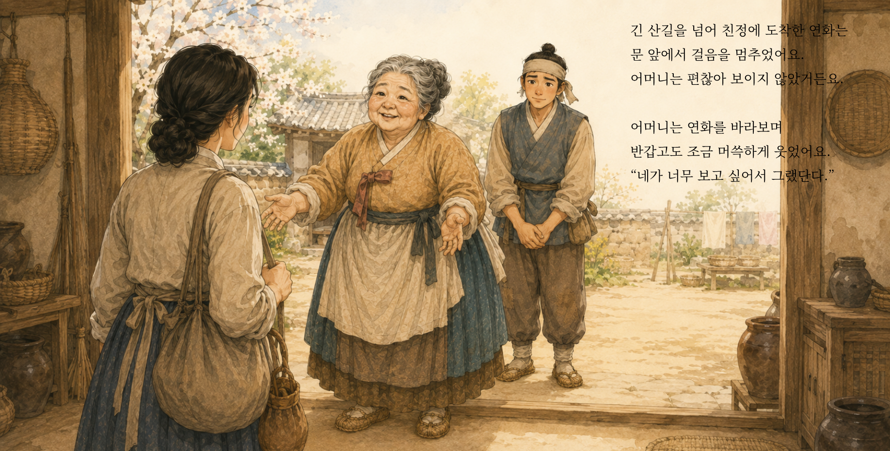 긴 산길을 넘어 친정에 도착한 연화는 문 앞에서 걸음을 멈추었어요. 어머니는 편찮아 보이지 않았거든요. 어머니는 연화를 바라보며 반갑고도 조금 머쓱하게 웃었어요. “네가 너무 보고 싶어서 그랬단다.”